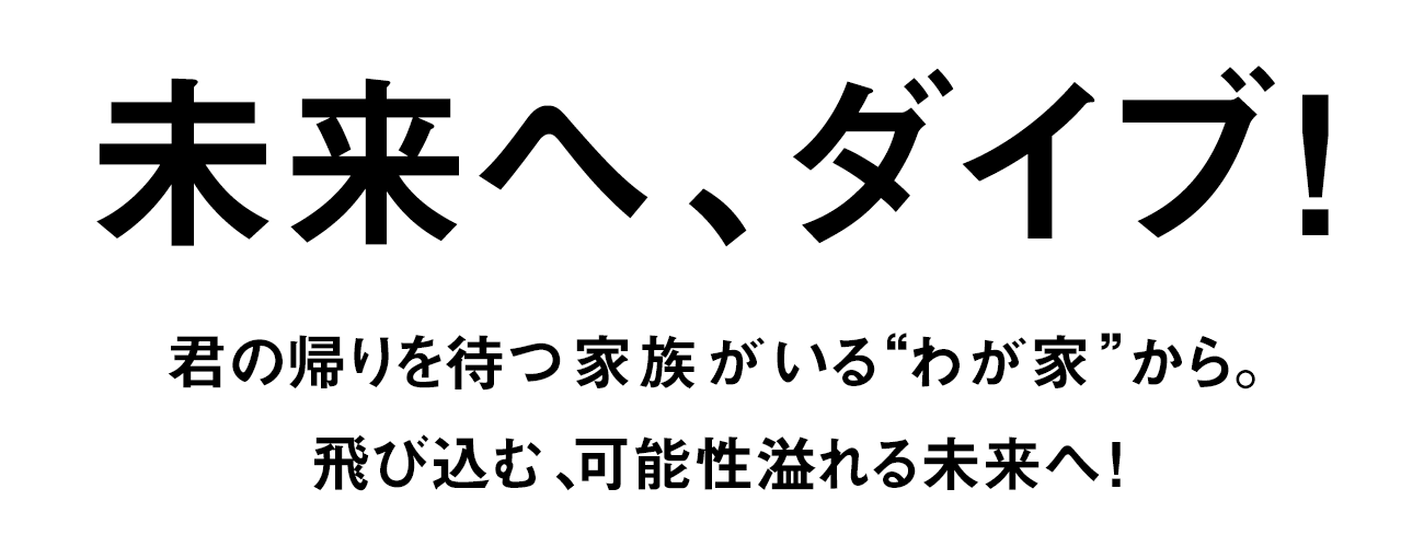 未来へ、ダイブ！ 君の帰りを待つ家族がいる“わが家”から。飛び込む、可能性溢れる未来へ！